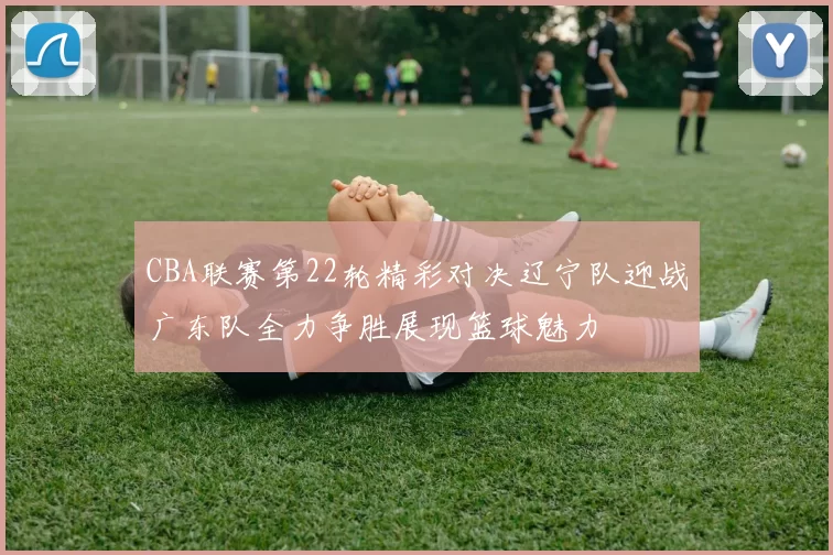 CBA联赛第22轮精彩对决辽宁队迎战广东队全力争胜展现篮球魅力