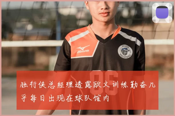 独行侠总经理透露欧文训练勤奋几乎每日出现在球队馆内