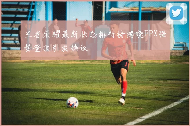 王者荣耀最新状态排行榜揭晓FPX强势登顶引发热议
