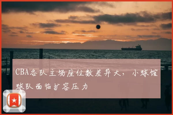 CBA各队主场座位数差异大，小球馆球队面临扩容压力