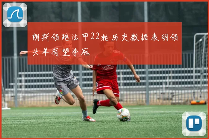 朗斯领跑法甲22轮历史数据表明领头羊有望夺冠
