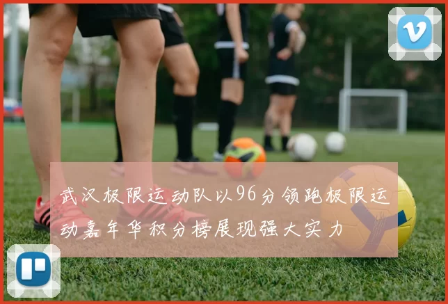 武汉极限运动队以96分领跑极限运动嘉年华积分榜展现强大实力