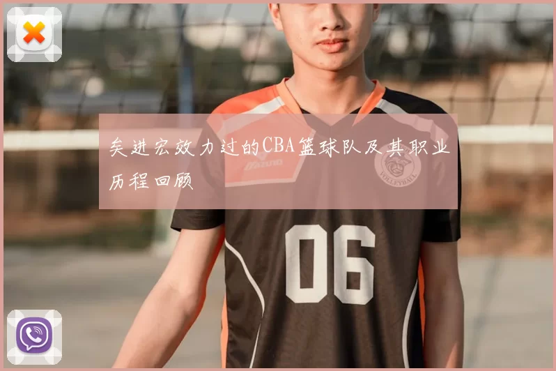 矣进宏效力过的CBA篮球队及其职业历程回顾