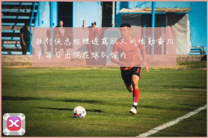 独行侠总经理透露欧文训练勤奋几乎每日出现在球队馆内