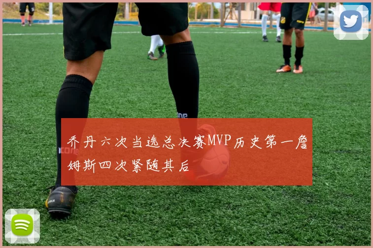 乔丹六次当选总决赛MVP历史第一詹姆斯四次紧随其后