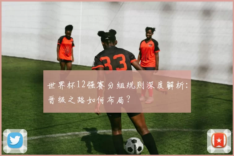 世界杯12强赛分组规则深度解析：晋级之路如何布局？