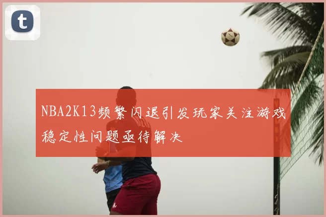 NBA2K13频繁闪退引发玩家关注游戏稳定性问题亟待解决