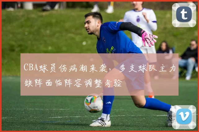 CBA球员伤病潮来袭，多支球队主力缺阵面临阵容调整考验