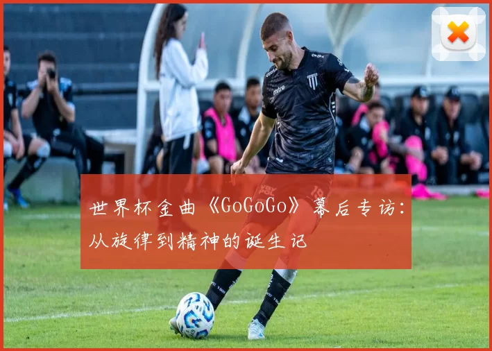 世界杯金曲《GoGoGo》幕后专访:从旋律到精神的诞生记