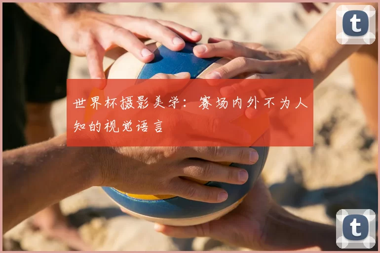 世界杯摄影美学:赛场内外不为人知的视觉语言