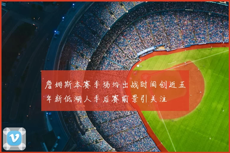 詹姆斯本赛季场均出战时间创近五年新低湖人季后赛前景引关注