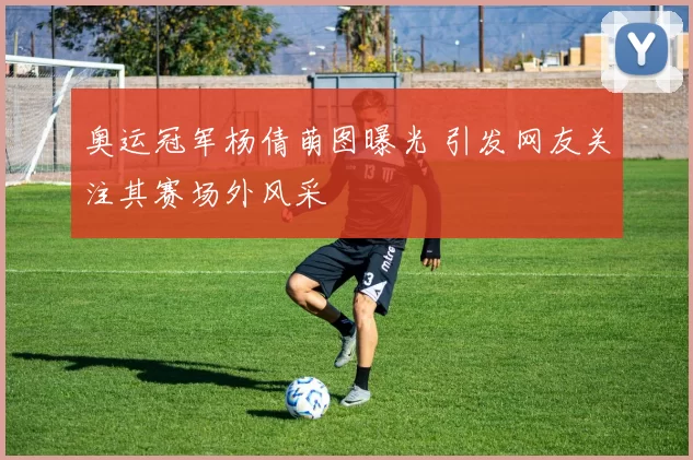 奥运冠军杨倩萌图曝光 引发网友关注其赛场外风采