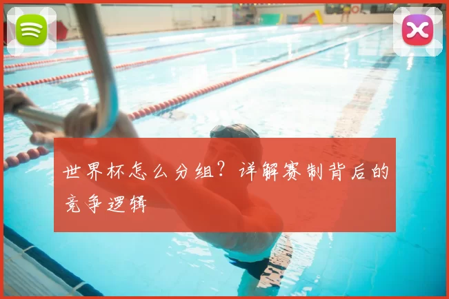 世界杯怎么分组？详解赛制背后的竞争逻辑