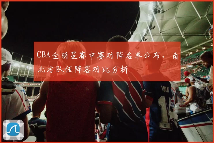 CBA全明星赛中赛对阵名单公布,南北方队伍阵容对比分析