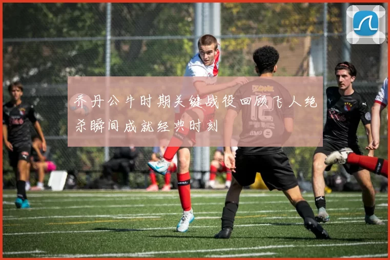 乔丹公牛时期关键战役回顾飞人绝杀瞬间成就经典时刻