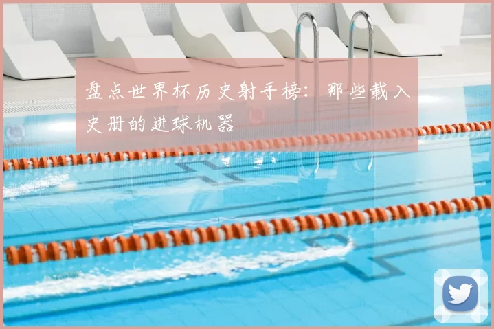 盘点世界杯历史射手榜：那些载入史册的进球机器