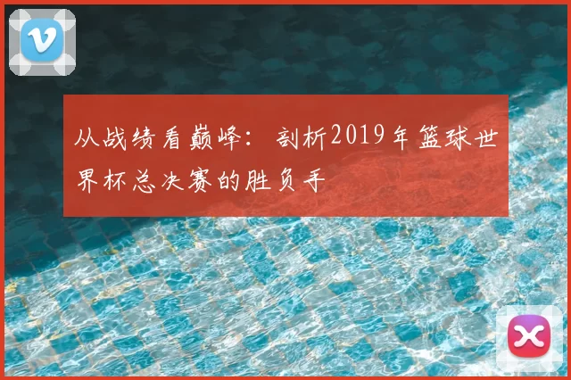 从战绩看巅峰：剖析2019年篮球世界杯总决赛的胜负手