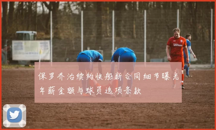 保罗乔治续约快船新合同细节曝光年薪金额与球员选项条款