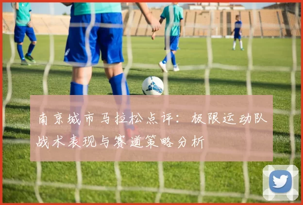 南京城市马拉松点评：极限运动队战术表现与赛道策略分析