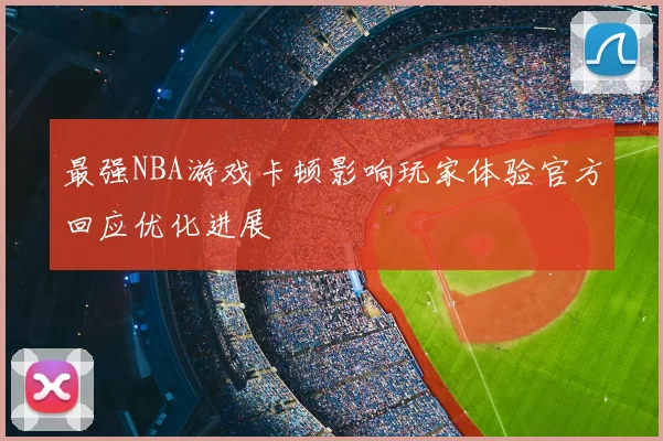 最强NBA游戏卡顿影响玩家体验官方回应优化进展