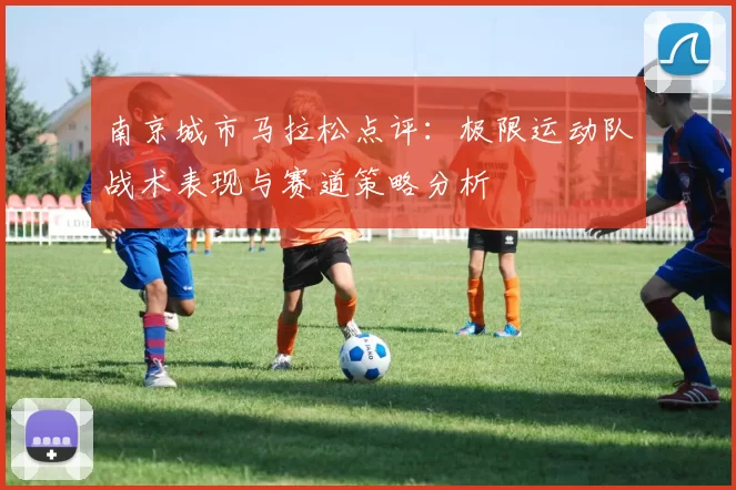 南京城市马拉松点评：极限运动队战术表现与赛道策略分析