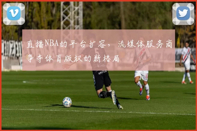 直播NBA的平台扩容，流媒体服务商争夺体育版权的新格局