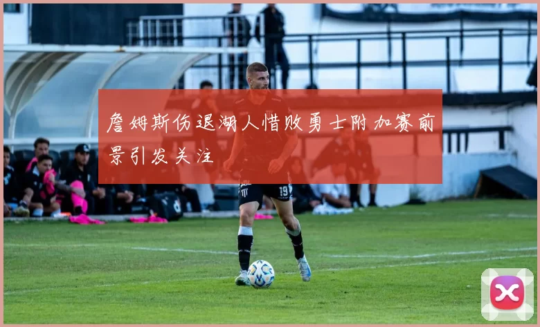 詹姆斯伤退湖人惜败勇士附加赛前景引发关注
