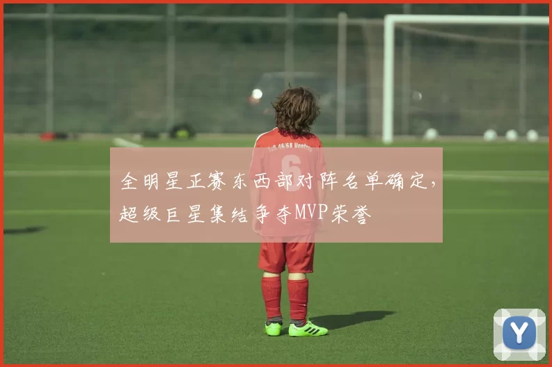 全明星正赛东西部对阵名单确定,超级巨星集结争夺MVP荣誉