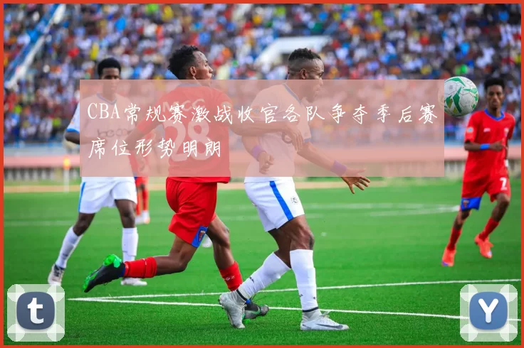 CBA常规赛激战收官各队争夺季后赛席位形势明朗